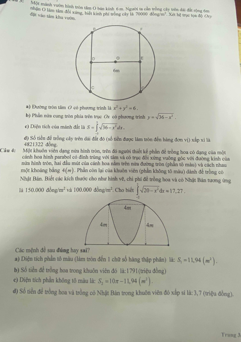 3: Một mảnh vườn hình tròn tâm O bán kính 6m. Người ta cần trồng cây trên dái đất rộng 6m
nhận O làm tâm đổi xứng, biết kinh phí trồng cây là 70000dong/m^2. Xét hệ trục tọa độ Oxy
đặt vào tâm khu vườn.
a) Đường tròn tâm O có phương trình là x^2+y^2=6.
b) Phần nửa cung tròn phía trên trục Ox có phương trình y=sqrt(36-x^2).
c) Diện tích của mảnh đất là S=∈t^3sqrt(36-x^2)dx.
d) Số tiền để trồng cây trên dải đất đó (số tiền được làm tròn đến hàng đơn vị) xấp xỉ là
4821322 đồng.
Câu 4: Một khuôn viên dạng nửa hình tròn, trên đó người thiết kế phần để trồng hoa có dạng của một
cánh hoa hình parabol có đỉnh trùng với tâm và có trục đối xứng vuông góc với đường kính của
nửa hình tròn, hai đầu mút của cánh hoa nằm trên nửa đường tròn (phần tô màu) và cách nhau
một khoảng bằng 4(m). Phần còn lại của khuôn viên (phần không tô màu) dành đề trồng cỏ
Nhật Bản. Biết các kích thước cho như hình vẽ, chi phí đề trồng hoa và cỏ Nhật Bản tương ứng
là 150.000dong/m^2 và 100.000dong/m^2. Cho biết ∈tlimits _0^(2sqrt(20-x^2))dxapprox 17,27.
Các mệnh đề sau đúng hay sai?
a) Diện tích phần tô màu (làm tròn đến 1 chữ số hàng thập phân) là: S_1=11,94(m^2).
b) Số tiền để trồng hoa trong khuôn viên đó là:1791(triệu đồng)
c) Diện tích phần không tô màu là: S_2=10π -11,94(m^2).
d) Số tiền đề trồng hoa và trồng cỏ Nhật Bản trong khuôn viên đó xấp si là: 3,7 (triệu đồng).
Trang 3