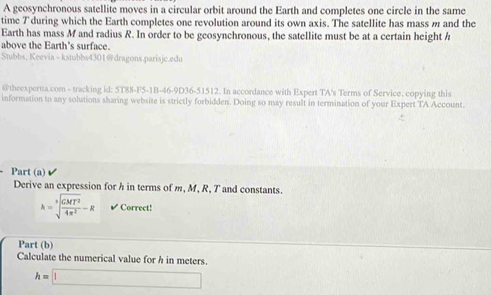 A geosynchronous satellite moves in a circular orbit around the Earth and completes one circle in the same 
time 7 during which the Earth completes one revolution around its own axis. The satellite has mass m and the 
Earth has mass M and radius R. In order to be geosynchronous, the satellite must be at a certain height h
above the Earth's surface. 
Stubbs, Keevia - kstubbs4301@dragons.parisjc.edu 
@theexpertta.com - tracking id: 5T88-F5-1B-46-9D36-51512. In accordance with Expert TA's Terms of Service. copying this 
information to any solutions sharing website is strictly forbidden. Doing so may result in termination of your Expert TA Account. 
Part (a) 
Derive an expression for h in terms of m, M, R, T and constants.
h=sqrt[3](frac GMT^2)4π^2-R ✔ Correct! 
Part (b) 
Calculate the numerical value for h in meters.
h=□