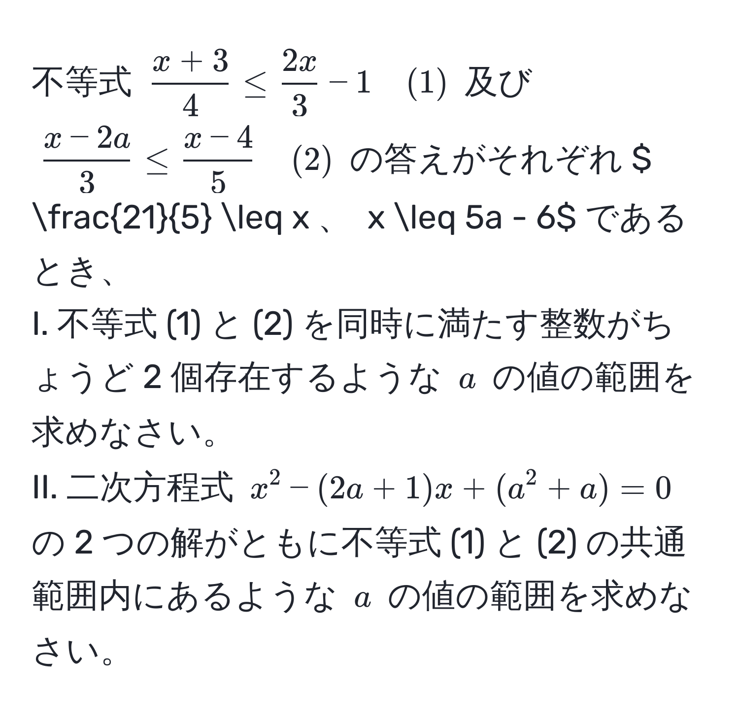 不等式 $ (x+3)/4  ≤  2x/3  - 1 quad (1)$ 及び $ (x-2a)/3  ≤  (x-4)/5  quad (2)$ の答えがそれぞれ $  21/5  ≤ x$、$ x ≤ 5a - 6$ であるとき、 
I. 不等式 (1) と (2) を同時に満たす整数がちょうど 2 個存在するような $a$ の値の範囲を求めなさい。
II. 二次方程式 $x^2 - (2a+1)x + (a^2 + a) = 0$ の 2 つの解がともに不等式 (1) と (2) の共通範囲内にあるような $a$ の値の範囲を求めなさい。