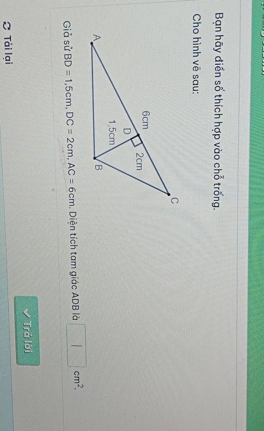 Bạn hãy điền số thích hợp vào chỗ trống. 
Cho hình vē sau: 
Giả sử BD=1,5cm, DC=2cm, AC=6cm. Diện tích tam giác ADB là □ cm^2. 
Trả lời 
C Tải lại