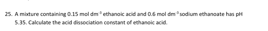 A mixture containing 0.15moldm^(-3) ethanoic acid and 0.6moldm^(-3) sodium ethanoate has pH
5.35. Calculate the acid dissociation constant of ethanoic acid.