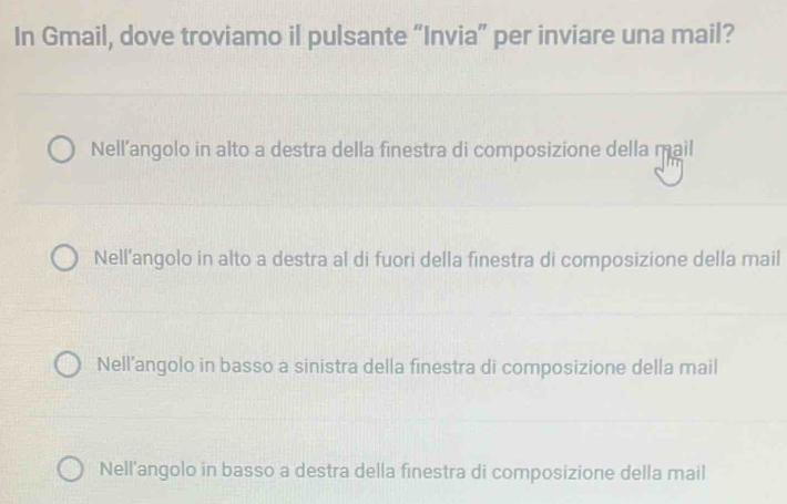 In Gmail, dove troviamo il pulsante “Invia” per inviare una mail?
Nell’angolo in alto a destra della finestra di composizione della mail
Nell’angolo in alto a destra al di fuori della finestra di composizione della mail
Nell’angolo in basso a sinistra della finestra di composizione della mail
Nell’angolo in basso a destra della finestra di composizione della mail