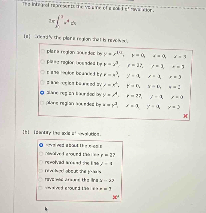 The integral represents the volume of a solid of revolution.
2π ∈t _0^(3x^4)dx
(a) Identify the plane region that is revolved.
plane region bounded by y=x^(1/2), y=0, x=0, x=3
plane region bounded by y=x^3, y=27, y=0, x=0
plane region bounded by y=x^3, y=0, x=0, x=3
plane region bounded by y=x^4, y=0, x=0, x=3
plane region bounded by y=x^4, y=27, y=0, x=0
plane region bounded by x=y^3, x=0, y=0, y=3
(b) Identify the axis of revolution.
revolved about the x-axis
revolved around the line y=27
revolved around the line y=3
revolved about the y-axis
revolved around the line x=27
revolved around the line x=3