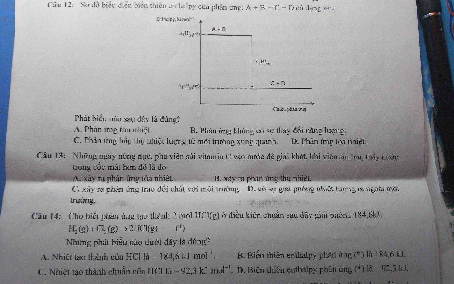 Sơ đồ biểu diễn biến thiên enthalpy của phản ứng: A+Bto C+D có dạng sau:
Phát biểu nào sau đây là đúng?
A. Phản ứng thu nhiệt. B. Phản ứng không có sự thay đổi năng lượng.
C. Phản ứng hấp thụ nhiệt lượng từ môi trường xung quanh. D. Phản ứng toả nhiệt.
Câu 13: Những ngày nóng nực, pha viên sủi vitamin C vào nước đề giải khát, khi viên sủi tan, thấy nước
trong cốc mát hơn đó là do
A. xảy ra phản ứng tỏa nhiệt. B. xảy ra phản ứng thu nhiệt.
C. xảy ra phản ứng trao đồi chất với môi trường. D. có sự giải phóng nhiệt lượng ra ngoài môi
trường.
Câu 14: Cho biết phản ứng tạo thành 2 mol HCl(g) ở điều kiện chuẩn sau đây giải phóng 184,6kJ:
H_2(g)+Cl_2(g)to 2HCl(g) (*)
Những phát biểu nào dưới đây là đúng?
A. Nhiệt tạo thành của HClla-184,6kJmol^(-l). B. Biến thiên enthalpy phản ứng (*) là 184,6 kJ.
C. Nhiệt tạo thành chuẩn của HCl là -92,3kJmol^(-1). D. Biến thiên enthalpy phản ứng (*) là - 92,3 kJ.