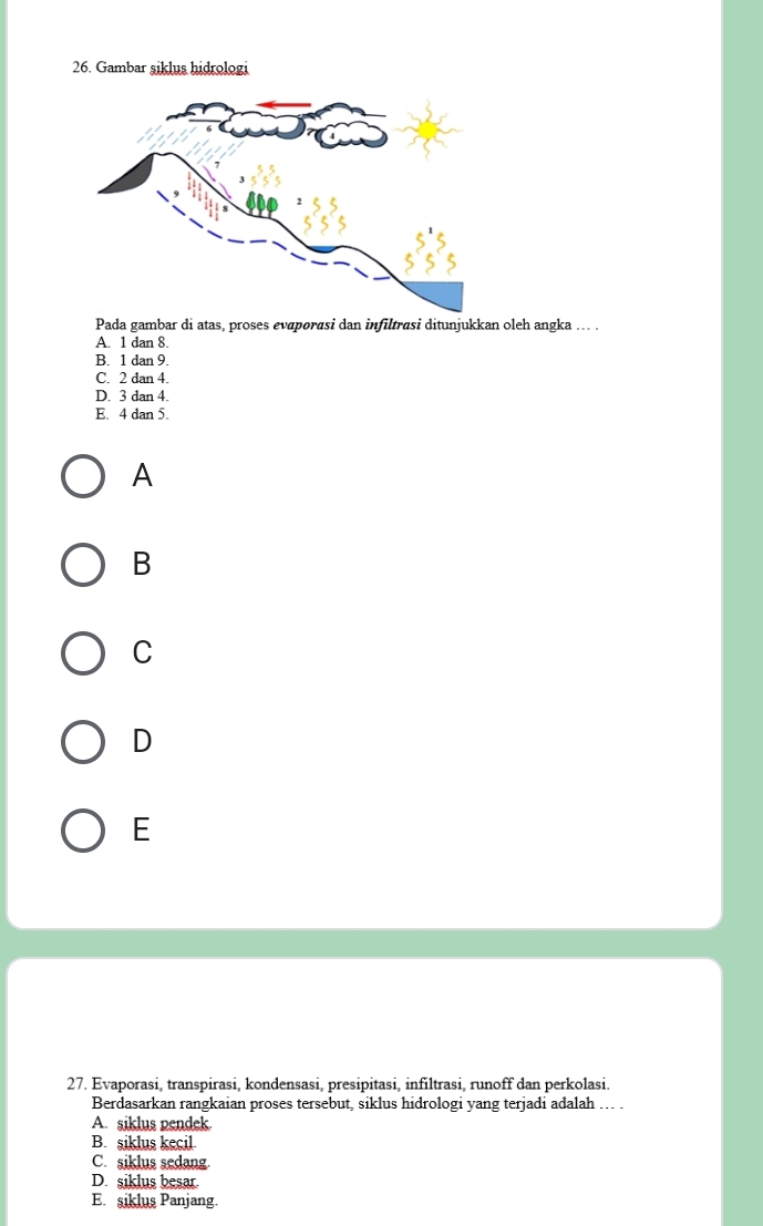 Gambar şiklus hidrologi
Pada gambar di atas, proses evaporasi dan infiltrasi ditunjukkan oleh angka ... .
A. 1 dan 8.
B. 1 dan 9.
C. 2 dan 4.
D. 3 dan 4.
E. 4 dan 5.
A
B
C
D
E
27. Evaporasi, transpirasi, kondensasi, presipitasi, infiltrasi, runoff dan perkolasi.
Berdasarkan rangkaian proses tersebut, siklus hidrologi yang terjadi adalah …. .
A. siklus pendek.
B. siklus kecil
C. siklus sedang.
D. siklus besar.
E. siklus Panjang.