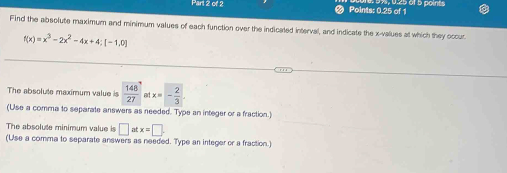 core: 5%, 0.25 0ï5 points 
Part 2 of 2 < Points: 0.25 of 1 
Find the absolute maximum and minimum values of each function over the indicated interval, and indicate the  x -values at which they occur
f(x)=x^3-2x^2-4x+4; [-1,0]
The absolute maximum value is  148/27  a x=- 2/3 . 
(Use a comma to separate answers as needed. Type an integer or a fraction.) 
The absolute minimum value is □ at x=□. 
(Use a comma to separate answers as needed. Type an integer or a fraction.)