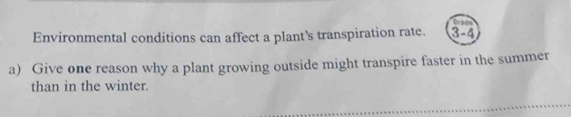 Crade 
Environmental conditions can affect a plant’s transpiration rate. 3-4 
a) Give one reason why a plant growing outside might transpire faster in the summer 
than in the winter.