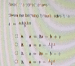 Belect the correct answer
Given the following formula, solve for a
s= (a+b+c)/i 
A. a=2a-b+c
B. a=s= (l+a)/2 
C. a=2a-b=c
D. a=a- (b-c)/2 