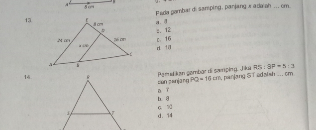 A 8 cm
Pada gambar di samping, panjang x adalah ... cm.
13.
a. 8
b. 12
c. 16
d. 18
14.
Perhatikan gambar di samping. Jika RS:SP=5:3
dan panjang PQ=16cm , panjang ST adalah ... cm.
a. 7
b. 8
c. 10
d. 14