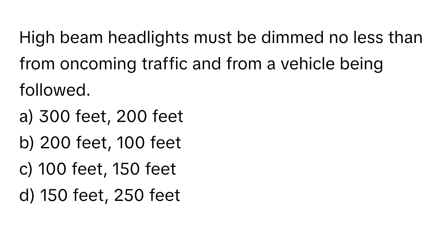 High beam headlights must be dimmed no less than from oncoming traffic and from a vehicle being followed.

a) 300 feet, 200 feet
b) 200 feet, 100 feet
c) 100 feet, 150 feet
d) 150 feet, 250 feet