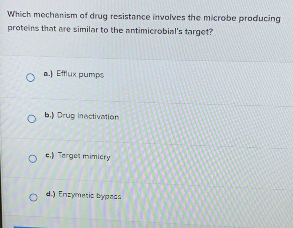 Which mechanism of drug resistance involves the microbe producing
proteins that are similar to the antimicrobial’s target?
a.) Efflux pumps
b.) Drug inactivation
c.) Target mimicry
d.) Enzymatic bypass