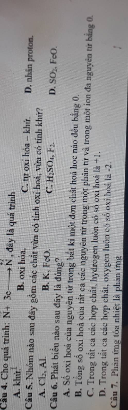 Cầu 4. Cho quá trình: N+3eto N , đây là quá trình
A. khử. B. oxi hóa. C. tự oxi hóa - khử. D. nhận proton.
Câu 5. Nhóm nào sau đây gồm các chất vừa có tính oxi hoá, vừa có tính khử?
A. Cl_2 , Al. B. K, FeO. C. H_2SO_4, F_2. D. SO_2 , FeO.
Câu 6. Phát biểu nào sau đây là đúng?
A. Số oxi hoá của nguyên tử trong bắt kì một đơn chất hoá học nào đều bằng 0.
B. Tổng số oxi hoá của tất cả các nguyên tử trong một phân tử và trong một ion đa nguyên tử bằng 0.
C. Trong tất cả các hợp chất, hydrogen luôn có số oxi hoá 1dot a+1.
D. Trong tất cả các hợp chất, oxygen luôn có số oxi hoá là -2.
Câu 7. Phản ứng tỏa nhiệt là phản ứng