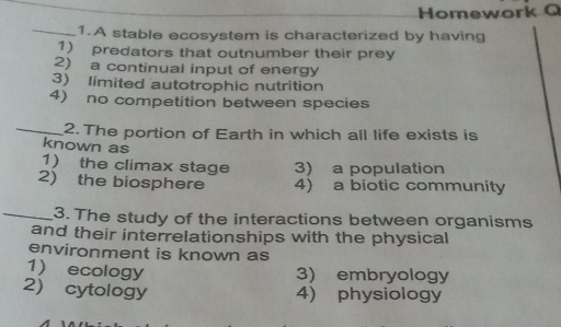 Homework Q
_1.A stable ecosystem is characterized by having
1) predators that outnumber their prey
2) a continual input of energy
3) limited autotrophic nutrition
4) no competition between species
_2. The portion of Earth in which all life exists is
known as
1) the climax stage 3) a population
2) the biosphere 4) a biotic community
_3. The study of the interactions between organisms
and their interrelationships with the physical
environment is known as
1) ecology 3) embryology
2) cytology 4) physiology