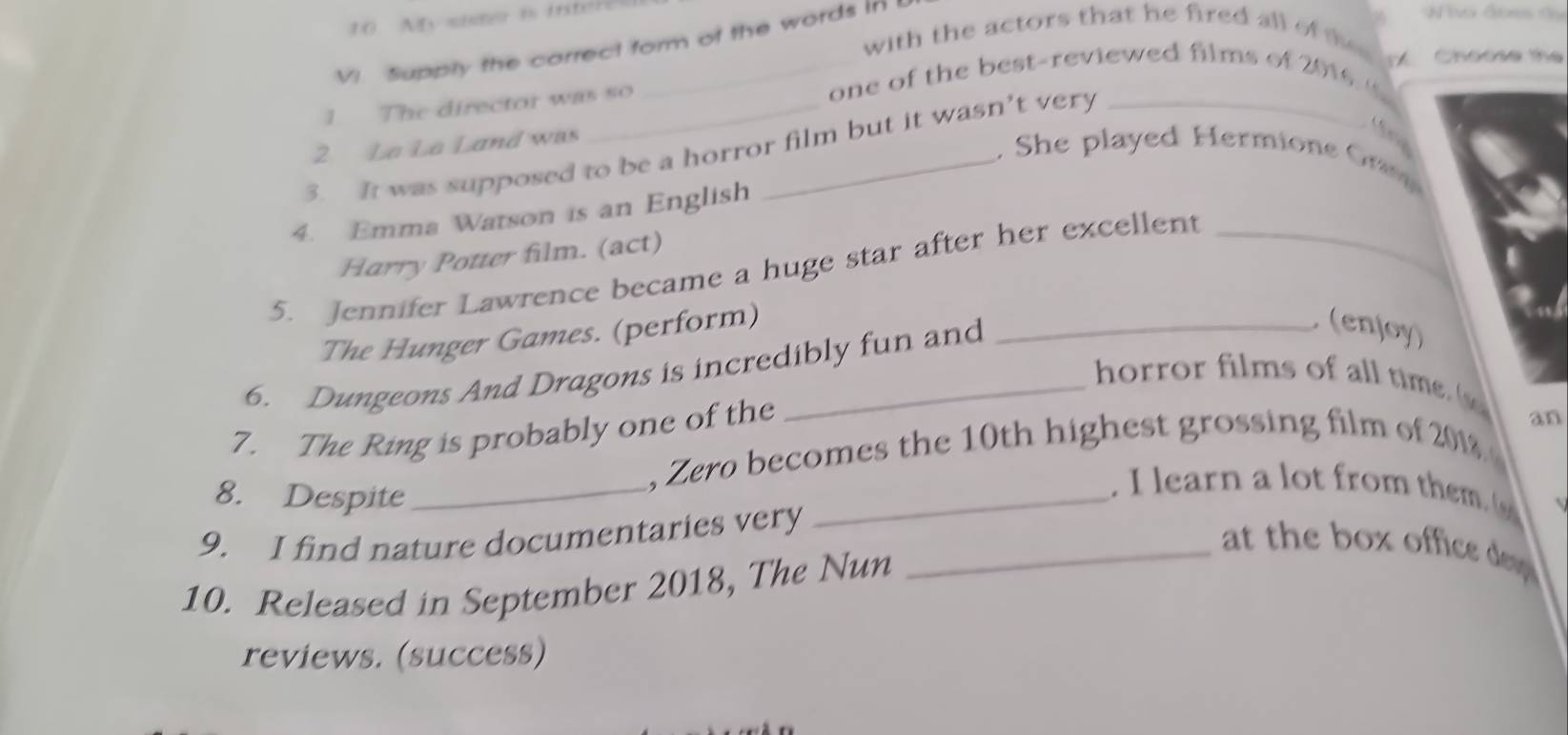 with the actors that he fired all of te 
VI. Supply the carrect form of the words in 
1 The director was so 
one of the best-reviewed films of 2016 6 Choose the 
2 La La Land was 
3. It was supposed to be a horror film but it wasn’t very 
, She played Hermione Grm 
4. Emma Watson is an English _a 
Harry Potter film. (act) 
5. Jennifer Lawrence became a huge star after her excellent_ 
The Hunger Games. (perform) 
6. Dungeons And Dragons is incredibly fun and 
(enjoy) 
horror films of all time 
7. The Ring is probably one of the 
, Zero becomes the 10th highest grossing film of 2018 an 
8. Despite_ 
_. I learn a lot from thm 
9. I find nature documentaries very 
_at the box office d 
10. Released in September 2018, The Nun 
reviews. (success)