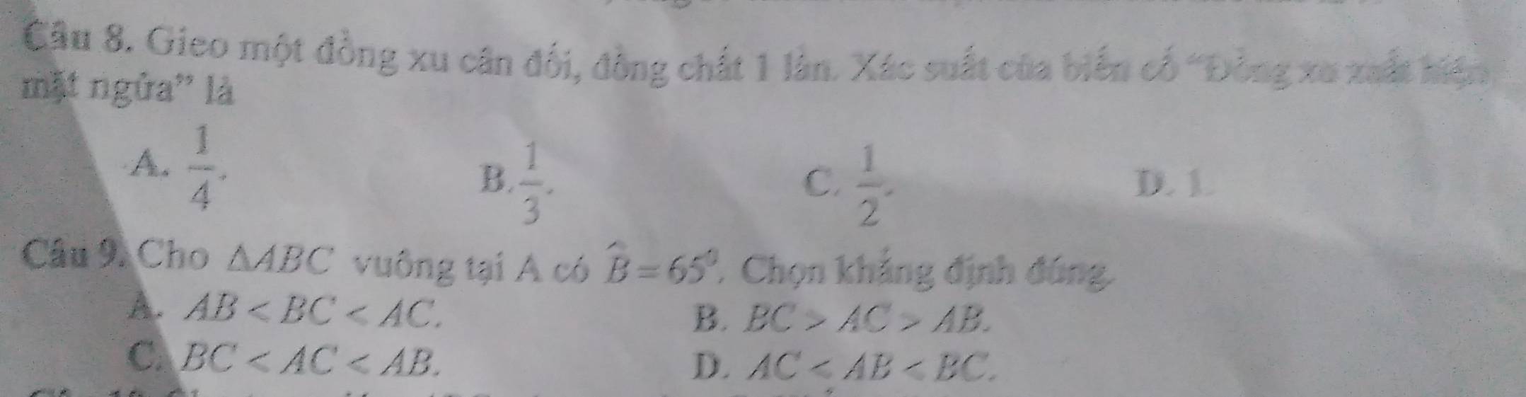 Gieo một đồng xu cân đối, đồng chất 1 làn. Xác suất của biến cố 'Đồng xu xuất hiện
mặt ngửa' là
A.  1/4 .
C.
B.  1/3 .  1/2 . D. 1.
Câu 9. Cho △ ABC vuông tại A có hat B=65° ' Chọn khảng định đúng,
A. AB .
B. BC>AC>AB.
C. BC .
D. AC .