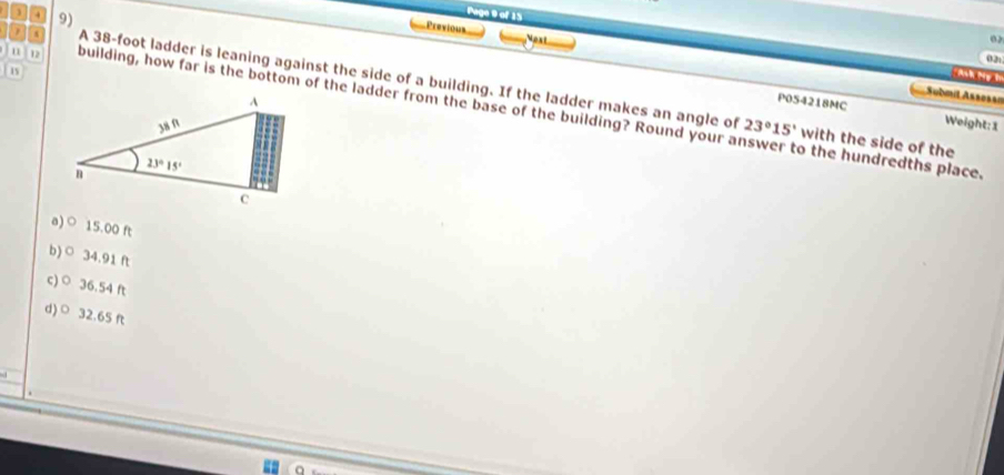 1 . 9)
Page 9 of 15
Previous Nost
02
02t
15
h N 
A 38-foot ladder is leaning against the side of a building. If the ladder makes an angle of 23°15' with the side of the
Submit Assessi
u building, how far is the bottom of the ladder from the base of the building? Round your answer to the hundredths place.
P0S4218MC Weight:1
a)○ 15.00 ft
b)○ 34.91 ft
c) ○ 36.54 ft
d)○ 32.65 ft