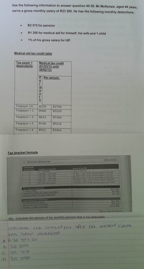 Use the following information to answer question 45-50. Mr McKenzie, aged 44 years,
earns a gross monthly salary of R23 500. He has the following monthly deductions:
R2 575 for pension
R1 200 for medical aid for himself, his wife and 1 child
1% of his gross salary for UIF.
Medical aid tax credit table
Tax bracket formula
(2012/2013)
45) Calculate the amount of his monthly pension that is tax deductible