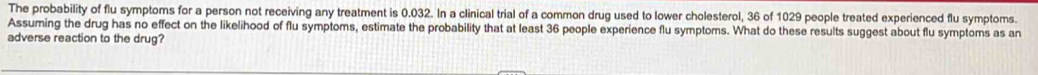The probability of flu symptoms for a person not receiving any treatment is 0.032. In a clinical trial of a common drug used to lower cholesterol, 36 of 1029 people treated experienced flu symptoms. 
Assuming the drug has no effect on the likelihood of flu symptoms, estimate the probability that at least 36 people experience flu symptoms. What do these results suggest about flu symptoms as an 
adverse reaction to the drug?