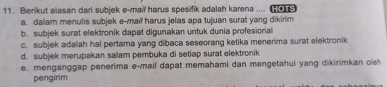 Berikut alasan dari subjek e-mail harus spesifik adalah karena .... HOTS
a. dalam menulis subjek e-mail harus jelas apa tujuan surat yang dikirim
b. subjek surat elektronik dapat digunakan untuk dunia profesional
c. subjek adalah hal pertama yang dibaca seseorang ketika menerima surat elektronik
d. subjek merupakan salam pembuka di setiap surat elektronik
e. menganggap penerima e-mail dapat memahami dan mengetahui yang dikirimkan oleh
pengirim