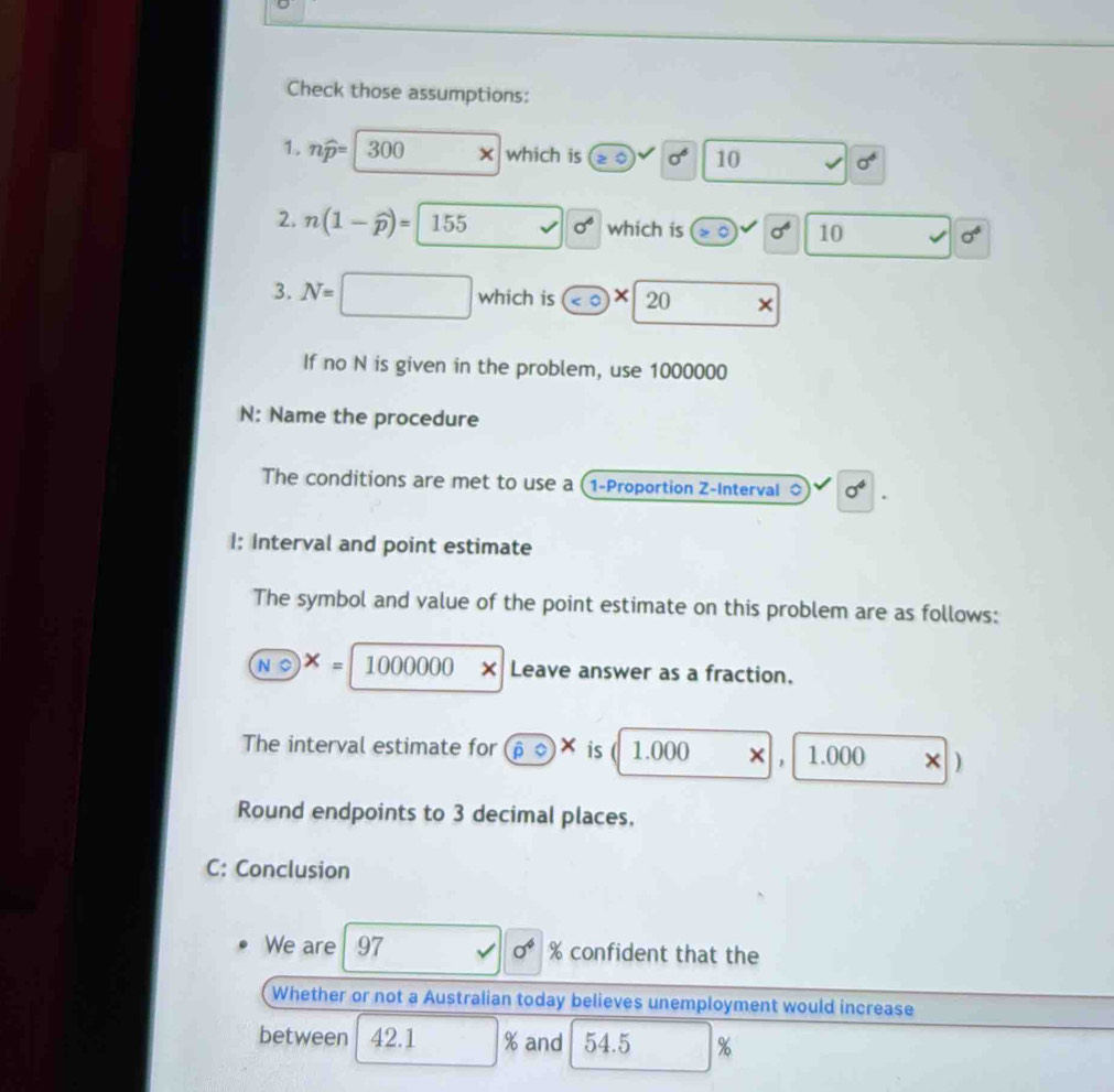Check those assumptions: 
1. nwidehat p= 300 × which is sigma^6 10 sigma^6
2. n(1-widehat p)=155 sigma^6 which is^(sigma ^6) 10 sigma°
3. N=
which is <0</tex> * 20 × 
If no N is given in the problem, use 1000000
N: Name the procedure 
The conditions are met to use a (1-Proportion Z -Interval sigma^4
I: Interval and point estimate 
The symbol and value of the point estimate on this problem are as follows:
A=1000000* Leave answer as a fraction. 
The interval estimate for overline overline podot X is 1.000 × 1.000 × ) 
Round endpoints to 3 decimal places. 
C: Conclusion 
We are 97 0^4 % confident that the 
Whether or not a Australian today believes unemployment would increase 
between 42.1 % and 54.5 %