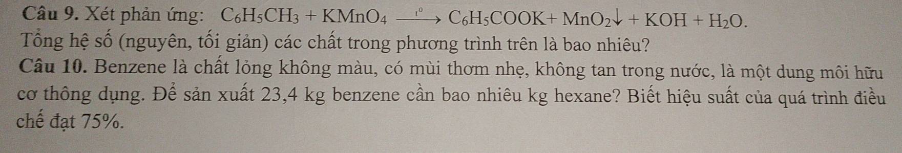 Xét phản ứng: C_6H_5CH_3+KMnO_4xrightarrow r°C_6H_5COOK+MnO_2downarrow +KOH+H_2O. 
Tổng hệ shat O (nguyên, tối giản) các chất trong phương trình trên là bao nhiêu? 
Câu 10. Benzene là chất lỏng không màu, có mùi thơm nhẹ, không tan trong nước, là một dung môi hữu 
cơ thông dụng. Để sản xuất 23,4 kg benzene cần bao nhiêu kg hexane? Biết hiệu suất của quá trình điều 
chế đạt 75%.