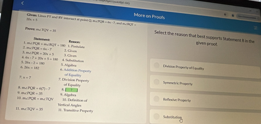 BkRgkLUyukX(BjX-GtQ
More on Proofs
Given: Lines PT and RV intersect at point Q. m∠ PQR=6x-7
20x+5 , and m∠ RQT=
Prove: m∠ TQV=35
Select the reason that best supports Statement 8 in the
Statement: Reason:
given proof.
1. m∠ PQR+m∠ RQT=180 1. Postulate
2. m∠ PQR=6x-7 2. Given
3. m∠ PQR=20x+5 3. Given
4. 6x-7+20x+5=180 4. Substitution Division Property of Equality
5. 26x-2=180 5. Algebra
6. 26x=182 6. Addition Property
7. x=7 7. Division Property
of Equality Symmetric Property
of Equality
8. m∠ PQR=6(7)-7 8. ？
9. m∠ PQR=35 9. Algebra Reflexive Property
10. m∠ PQR=m∠ TQV 10. Definition of
Vertical Angles
11. m∠ TQV=35 11. Transitive Property
Substitution