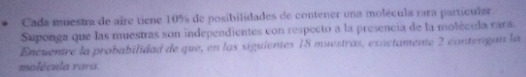 Cada muestra de aire tiene 10% de posibilidades de contener una molécula rara partícular. 
Suponga que las muestras son independientes con respecto a la presencia de la molécula rara. 
Encuentre la probabilidad de que, en las siguientes 18 muestras, exactamente 2 contengan la 
molécula rara.