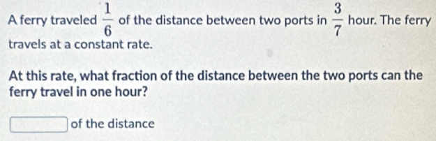 A ferry traveled  1/6  of the distance between two ports in  3/7  hour. The ferry 
travels at a constant rate. 
At this rate, what fraction of the distance between the two ports can the 
ferry travel in one hour? 
overline  of the distance