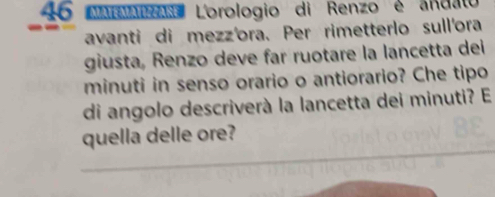 AArAa Lorologio di Renzo é andato 
avanti di mezz'ora. Per rimetterlo sull'ora 
giusta, Renzo deve far ruotare la lancetta dei 
minuti in senso orario o antiorario? Che tipo 
di angolo descriverà la lancetta dei minuti? E 
_ 
quella delle ore?