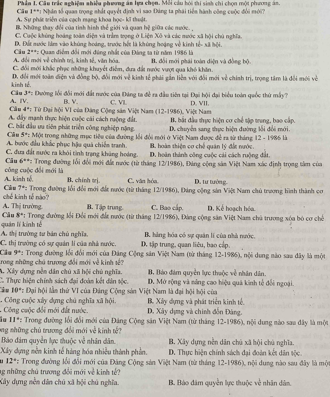 Phần I. Câu trắc nghiệm nhiều phương án lựa chọn. Mồi câu hỏi thí sinh chỉ chọn một phương án.
* Câu 1**: Nhân tố quan trọng nhất quyết định vì sao Đảng ta phải tiến hành công cuộc đổi mới?
A. Sự phát triển của cạch mạng khoa học- kĩ thuật.
B. Những thay đổi của tình hình thế giới và quan hệ giữa các nước.
C. Cuộc khủng hoảng toàn diện và trầm trọng ở Liện Xô và các nước xã hội chủ nghĩa.
D. Đất nước lâm vào khủng hoảng, trước hết là khủng hoặng về kinh tế- xã hội.
Câu 2^(**) *: Quan điểm đổi mới đúng nhất của Đảng ta từ năm 1986 là
A. đổi mới về chính trị, kinh tế, văn hóa. B. đổi mới phải toàn diện và đồng bộ.
C. đổi mới khắc phục những khuyết điểm, đưa đất nước vượt qua khó khăn.
D. đổi mới toàn diện và đồng bộ, đổi mới về kinh tế phải gắn liền với đồi mới về chính trị, trọng tâm là đổi mới về
kinh tế.
Câu 3^* : Đường lối đổi mới đất nước của Đảng ta đề ra đầu tiên tại Đại hội đại biểu toàn quốc thứ mấy?
A. IV. B. V. C. VI. D. VII.
Câu 4^* : Từ Đại hội VI của Đảng Cộng sản Việt Nam (12-1986), Việt Nam
A. đẩy mạnh thực hiện cuộc cải cách ruộng đất. B. bắt đầu thực hiện cơ chế tập trung, bao cấp.
C. bắt đầu ưu tiên phát triển công nghiệp nặng. D. chuyển sang thực hiện đường lối đổi mới.
Câu 5^* *: Một trong những mục tiêu của đường lối đổi mới ở Việt Nam được đề ra từ tháng 12 - 1986 là
A. bước đầu khắc phục hậu quả chiến tranh. B. hoàn thiện cơ chế quản lý đất nước.
C. đưa đất nước ra khỏi tình trạng khủng hoảng. D. hoàn thành công cuộc cải cách ruộng đất.
Câu 6^(**) *: Trong đường lối đổi mới đất nước (từ tháng 12/1986), Đảng cộng sản Việt Nam xác định trọng tâm của
công cuộc đổi mới là
A. kinh tế. B. chính trị. C. văn hóa. D. tư tưởng.
Câu 7^* : Trong đường lối đổi mới đất nước (từ tháng 12/1986), Đảng cộng sản Việt Nam chủ trương hình thành cơ
chế kinh tế nào?
A. Thị trường. B. Tập trung. C. Bao cấp. D. Kế hoạch hóa.
Câu 8^* *: Trong đường lối Đổi mới đất nước (từ tháng 12/1986), Đảng cộng sản Việt Nam chủ trương xóa bỏ cơ chế
quản lí kinh tế
A. thị trường tư bản chủ nghĩa. B. hàng hóa có sự quản lí của nhà nước.
C. thị trường có sự quản lí của nhà nước. D. tập trung, quan liêu, bao cấp.
Câu 9^* *: Trong đường lối đổi mới của Đảng Cộng sản Việt Nam (từ tháng 12-1986), nội dung nào sau đây là một
trong những chủ trương đổi mới về kinh tế?
A. Xây dựng nền dân chủ xã hội chủ nghĩa. B. Bảo đảm quyền lực thuộc về nhân dân.
C. Thực hiện chính sách đại đoàn kết dân tộc. D. Mở rộng và nâng cao hiệu quả kinh tế đối ngoại.
Câu 10^* : Đại hội lần thứ VI của Đảng Cộng sản Việt Nam là đại hội hội của
.. Công cuộc xây dựng chủ nghĩa xã hội. B. Xây dựng và phát triển kinh tế.
. Công cuộc đổi mới đất nước. D. Xây dựng và chỉnh đốn Đảng.
âu 11^* : Trong đường lối đổi mới của Đảng Cộng sản Việt Nam (từ tháng 12-1986), nội dung nào sau đây là một
ong những chủ trương đổi mới về kinh tế?
Bảo đảm quyền lực thuộc về nhân dân. B. Xây dựng nền dân chủ xã hội chủ nghĩa.
Xây dựng nền kinh tế hàng hóa nhiều thành phần.  D. Thực hiện chính sách đại đoàn kết dân tộc.
' 12^* : Trong đường lối đổi mới của Đảng Cộng sản Việt Nam (từ tháng 12-1986), nội dung nào sau đây là một
ng những chủ trương đổi mới về kinh tế?
Xây dựng nền dân chủ xã hội chủ nghĩa. B. Bảo đảm quyền lực thuộc về nhân dân.