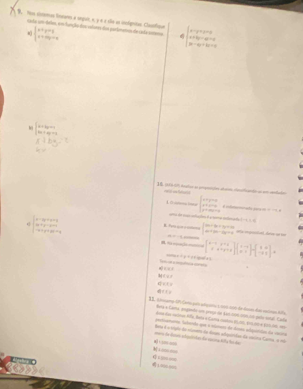 Nos sistemas lineares a seguir, x, y e z são as incógnitas. Classifique beginarrayl x-y+z=0 x+ky-a=0 y-4y+kz=0endarray.
cada um deles, em função dos valores dos parâmetros de cada sistema. d)
a) beginarrayl x+y=5 x+my=nendarray.
b) beginarrayl x+ky=1 kx+4y=2endarray.
10. (AFA-SP) Analiso as proposiçães abain, classificando as em sendade
rafi) on fulsa()
L Ösistema Snear beginarrayl x+y=0 y+z=0 y+mz=0endarray. é indeterminado gars m =-1,8
beginarrayl x-2y+z=1 2x+y-z=1 -x+y+pi=qendarray.
uma de suas seluções é a tema dedesada (-1,1,1)
II. Para que a cistema beginarrayl 9x+6x+7y=10 4x+(m-2)y=0endarray. sela imposível, deve-se tor
=-5 comence
I. Na equação exnónial beginbmatrix x-1&y+1 1&x+y+2endbmatrix beginbmatrix 1&-1 0&1endbmatrix =beginbmatrix 5&0 -2&5endbmatrix =
soeta x+y+z é igual a 1
Tem-se a sepuência coneta
a)VVF
b)EUF
c) Vf. V
d) V
11, (Unicamp-SP) Cenis país adiquiriu 5.000.000 de Goses das vacinas Alfa
Beta e Cama, pagando um preço de £60.000.000.00 pelo sotal. Cada
dose das vacinas Alía, Beta e Gama custou $5.00, $10.00 e $20,00, nes
pectivamente. Sabendo que o elmero de doses adquiridas da vacina
Beta é o triplo do número de doses adquiridas da vacina Cama, o no
mero de doses adgoíridas da vicina Alfa foi de
a)1.500.000.
b)⊥000 000.
C) 1.500 000.
Aecbra O
d) 3.000.000