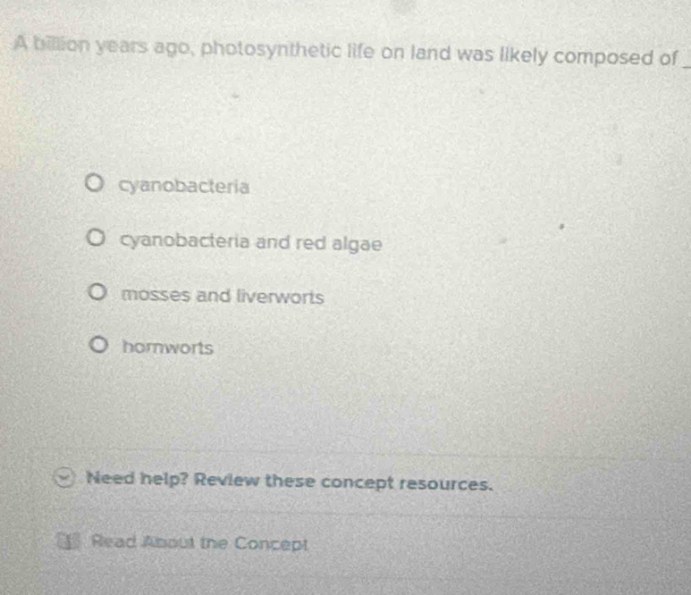A billion years ago, photosynthetic life on land was likely composed of_
cyanobacteria
cyanobacteria and red algae
mosses and liverworts
hornworts
Need help? Review these concept resources.
Read About the Concept