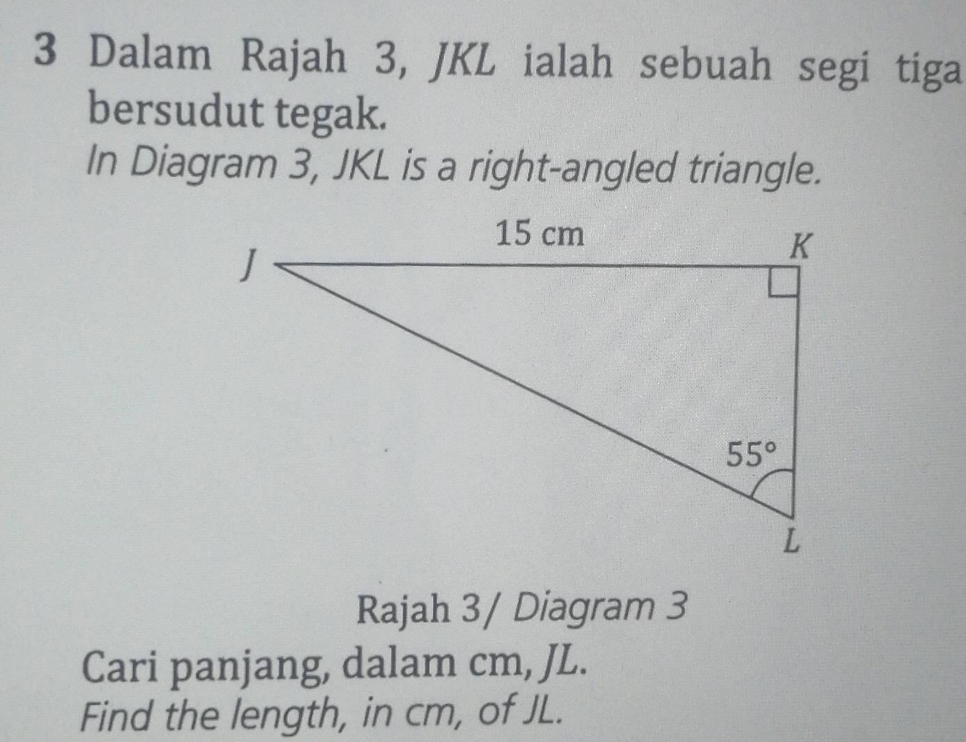 Dalam Rajah 3, JKL ialah sebuah segi tiga
bersudut tegak.
In Diagram 3, JKL is a right-angled triangle.
Rajah 3/ Diagram 3
Cari panjang, dalam cm, JL.
Find the length, in cm, of JL.