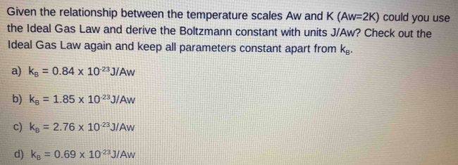 Given the relationship between the temperature scales Aw and K(Aw=2K) could you use
the Ideal Gas Law and derive the Boltzmann constant with units J/Aw? Check out the
Ideal Gas Law again and keep all parameters constant apart from k_B.
a) k_B=0.84* 10^(-23)J/Aw
b) k_B=1.85* 10^(-23)J/Aw
c) k_B=2.76* 10^(-23)J/Aw
d) k_B=0.69* 10^(-23)J/Aw