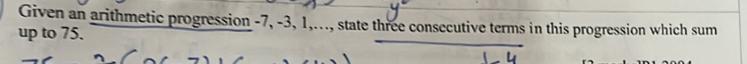 Given an arithmetic progression -7, -3, 1,..., state three consecutive terms in this progression which sum 
up to 75.