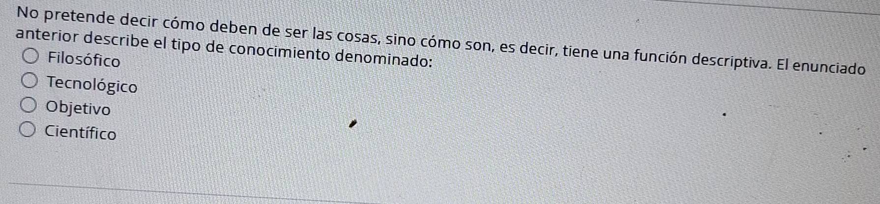 No pretende decir cómo deben de ser las cosas, sino cómo son, es decir, tiene una función descriptiva. El enunciado
anterior describe el tipo de conocímiento denominado:
Filosófico
Tecnológico
Objetivo
Científico