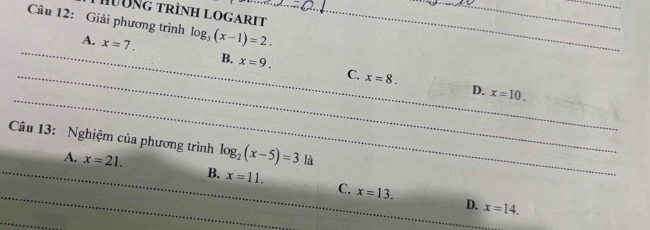 HờNG trìnH LOGARIT
Câu 12: Giải phương trình log _3(x-1)=2.
_A. x=7. B. x=9. 
_
_C. x=8. D. x=10. 
Câu 13: Nghiệm của phương trình log _2(x-5)=3 là
_
_A. x=21. B. x=11. C. x=13.
D. x=14. 
_