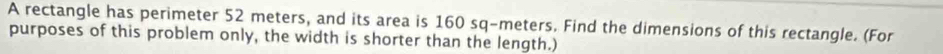 A rectangle has perimeter 52 meters, and its area is 160 sq-meters. Find the dimensions of this rectangle. (For 
purposes of this problem only, the width is shorter than the length.)