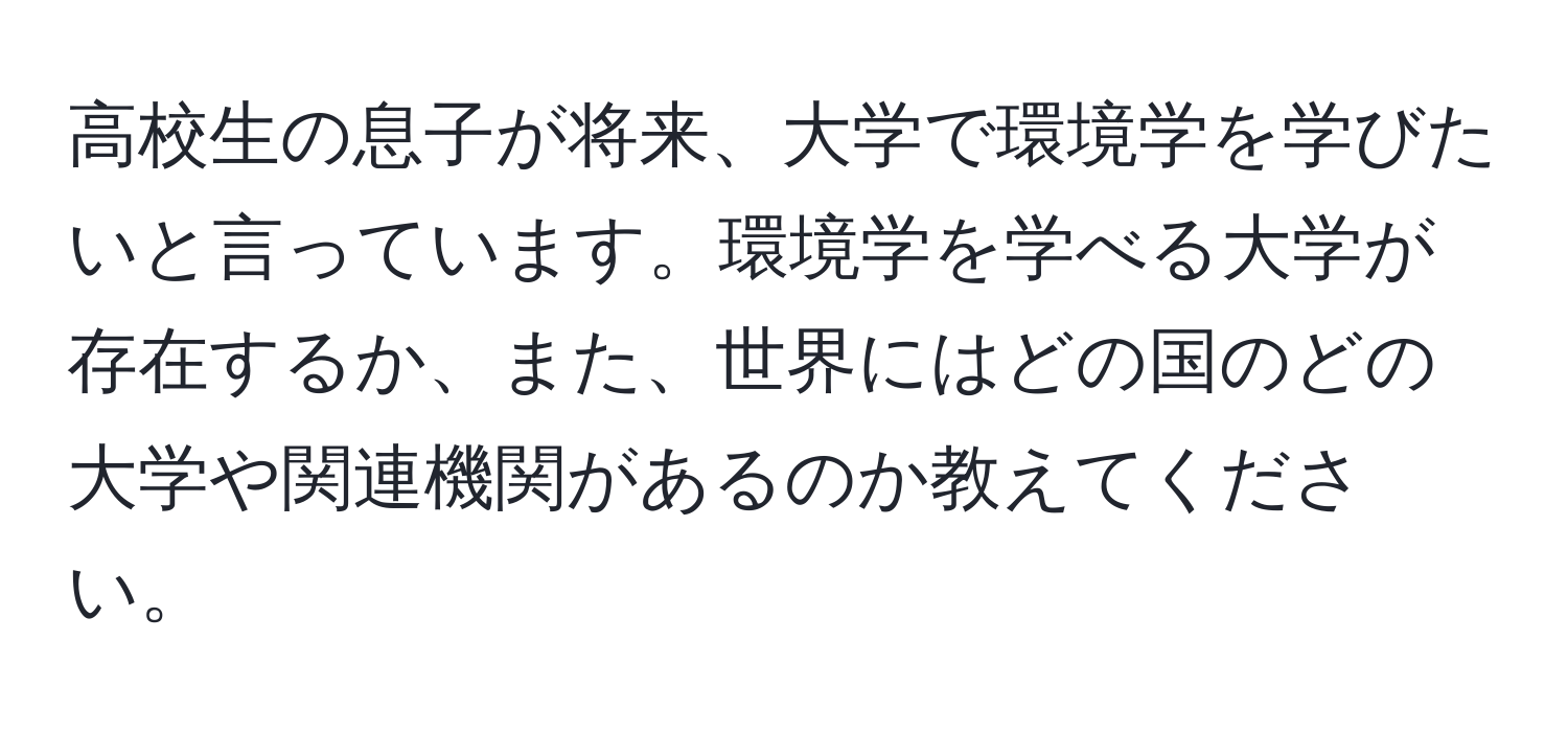 高校生の息子が将来、大学で環境学を学びたいと言っています。環境学を学べる大学が存在するか、また、世界にはどの国のどの大学や関連機関があるのか教えてください。