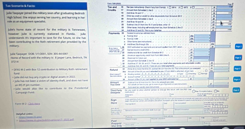 Faros 1940 (9S22)
Tax Scenario & Facts: Tax and 19 Tas (we netructionss Chack if any from Fom(s): 1 0 4972 * □
174
Credits 17 Amount from Scheduls I. (ne 3 9 P a 2
Julie Taxpayer joined the military soon after graduating Bedrock 18 Ad lines 10 and 17.  19 Chrild lax credit or aredit for other disuendents from Schedule 191)
High School. She enjoys serving her country, and learning in her 20 Amount from Schedule 3. Ine 6
"
role as an equipment specialist. R1  Add Irs 19 and 210 22 Subbract lie 21 trom trw 18. i sen'pe lose, anter -O-
83 Other Laxes, including self-employment tax, from Schedvle 2. line 7 1
Julie's home state of record for the military is Tennessee, 94  Ad loes 22 and 25. Thim is your toted hee
24
however Julle is currently stationed in Florida. Jullie Payments    Fackural income tar will Fald fors      or io W-
understands it's important to save for the future, so she has  arw (x) tcos 2
been contributing to the Roth retirement plan provided by the d  Add lines 25a through 25c  . 6 Other furs (ee instructuns
military 2077 sefimated tas paymnents and amount appñed from 2001 retur . , , 24
Ramed income ondil () . 27
Addttonel chât far cnedt from Gcheduat 1612
Julie Taxpayer DOB: 1/1/2001, SSN: 305-44-0001  9  Avmantc an seportursty cradit from Fgen 1653, lne i "
Home of Record with the military is: 8 Jasper Lane, Bedrock, TN  Rersorved for future use
30
Pagr 3
34 Amounl from Suhedule 3, line 15
37214 39 And lines 17, 28, 29, and 31. These are your sotal other payments and refundable credlite
8 A lnes put. 26 and 17, Those are yoour tobel peente "
* OFAS W-2 with Box 12 contribution to Military Roth retirement Refund 54 If tme 30 is more than line 24, autoact line 24 fom Bne 33. This is the amount you eversald 34 Pagn 
fund S6e Amount of line 54 you wont refunded to yous if Form 1668 is atbiched, chack hare H
* Julle did not buy any crypto or digital assets in 2022. l ntuás *  Mal   t    A A A  Choulung  Revng
# Ausurtunter ?  ×  × =
* Julie has not been a victim of identity theft, and does not have 96  Amount of lihe 34 you want appled to your 2003 axtimated bax
an 1S 17 pin number. Amount a Subtact fe 13 from Ine 24. This in the amaun you ows.
+Julie would also like to contribute to the Presidential You Dwe Thied Party e  Canonaled lax cenety (see wgtractione) For ceurs on how to joy, go to xanw us gonPymentr or see instucions "
Campaign Fund Designes rohucters Do yo eant to anse anomer sersn to dissugt this orue with the 107 See Vas Corçdta Inkre            
Farm W-2: Chrl Hars Here Sign r   g                    o  a  
. 
Helgful Links     Sae pa yher ? -   _         t    e  m   g E  -----
R e sn o eezems as actosf
  
. ,
* Umasillmem as ei/puutrs ortor/p17-2022 odt f   e □ -  -- ---
Paid
Use Only Preparer