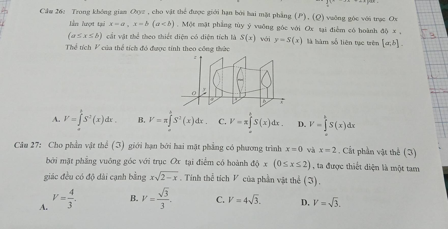 Trong không gian Oxyz , cho vật thể được giới hạn bởi hai mặt phẳng (P), (Q) vuông góc với trục Ox
lần lượt tại x=a, x=b(a. Một mặt phẳng tùy ý vuông góc với Ox tại điểm có hoành độ x ,
(a≤ x≤ b) cắt vật thể theo thiết diện có diện tích là S(x) với y=S(x) là hàm số liên tục trên [a;b]. 
Thể tích V của thể tích đó được tính theo công thức
A. V=∈tlimits _a^(bS^2)(x)dx. B. V=π ∈tlimits _a^(bS^2)(x)dx. C. V=π ∈tlimits S(x)dx. D. V=∈tlimits _a^(bS(x)dx
Câu 27: Cho phần vật thể (3) giới hạn bởi hai mặt phẳng có phương trình x=0 và x=2. Cắt phần vật thể (3)
bởi mặt phăng vuông góc với trục Ox tại điểm có hoành độ x(0≤ x≤ 2) , ta được thiết diện là một tam
giác đều có độ dài cạnh bằng xsqrt 2-x). Tính thể tích V của phần vật thể (I).
A. V= 4/3 .
B. V= sqrt(3)/3 . V=4sqrt(3). 
C.
D. V=sqrt(3).