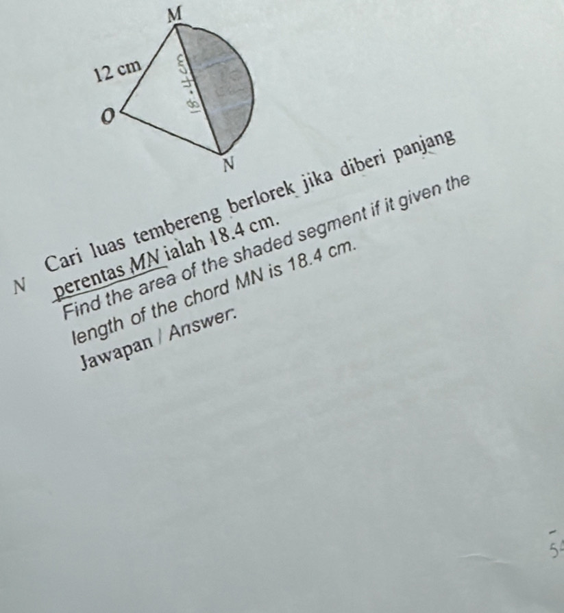 M
Cari luas tembereng berlorek jika diberi panjang 
Find the area of the shaded segment if it given the 
N perentas MN ialah 18.4 cm. 
ength of the chord MN is 18.4 cm
Jawapan / Answer: 
5