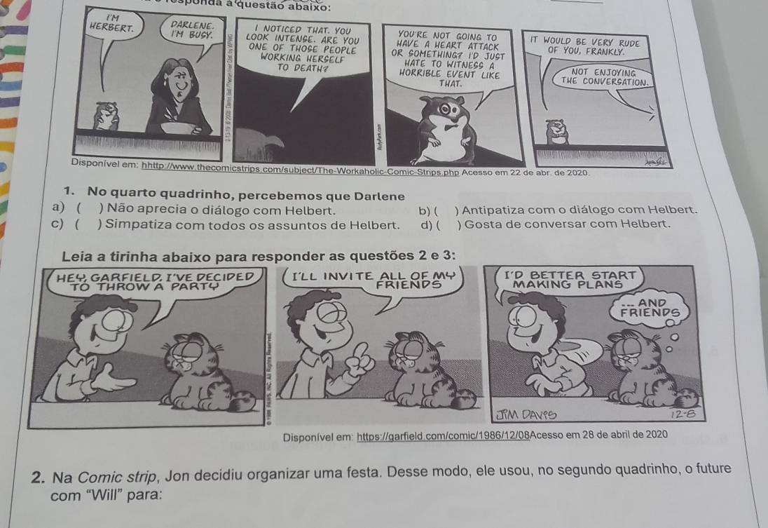 sponãa a questão abaixo:
1. No quarto quadrinho, percebemos que Darlene
a) ( ) Não aprecia o diálogo com Helbert. b) ( ) Antipatiza com o diálogo com Helbert.
c) ( ) Simpatiza com todos os assuntos de Helbert. d) ( ) Gosta de conversar com Helbert.
Leia a tirinha abaixo para responder as questões 2 e 3:
I'LL INVI TE ALL OF MY
FRIENDS
Disponível em: https://garfield.com/comic/1986/12/08Acesso em 28 de abril de 2020
2. Na Comic strip, Jon decidiu organizar uma festa. Desse modo, ele usou, no segundo quadrinho, o future
com “Will” para: