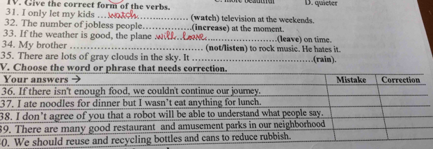 Give the correct form of the verbs. D. quieter
31. I only let my kids … _(watch) television at the weekends.
32. The number of jobless people._ (increase) at the moment.
33. If the weather is good, the plane w _(leave) on time.
34. My brother _(not/listen) to rock music. He hates it.
35. There are lots of gray clouds in the sky. It _.(rain).
V. Choose the w
3
3
3
8
0