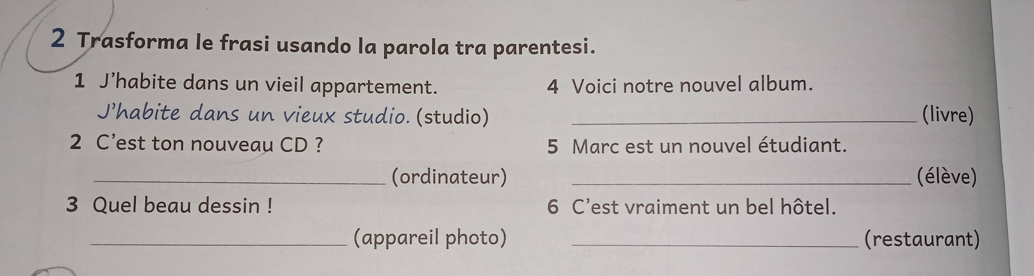 Trasforma le frasi usando la parola tra parentesi. 
1 J’habite dans un vieil appartement. 4 Voici notre nouvel album. 
J’habite dans un vieux studio. (studio) _(livre) 
2 C’est ton nouveau CD ? 5 Marc est un nouvel étudiant. 
_(ordinateur) _élève) 
3 Quel beau dessin ! 6 C'est vraiment un bel hôtel. 
_(appareil photo) _(restaurant)