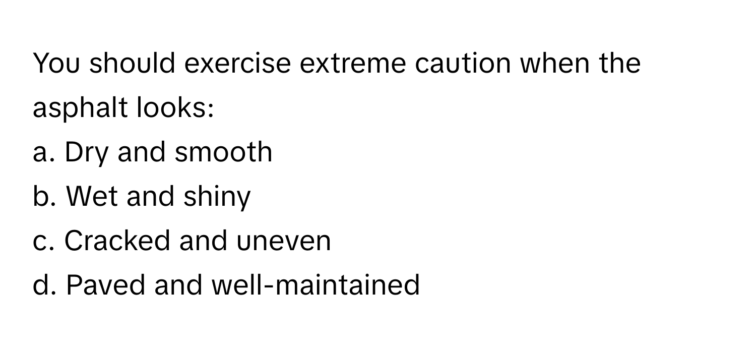 You should exercise extreme caution when the asphalt looks:

a. Dry and smooth
b. Wet and shiny
c. Cracked and uneven
d. Paved and well-maintained