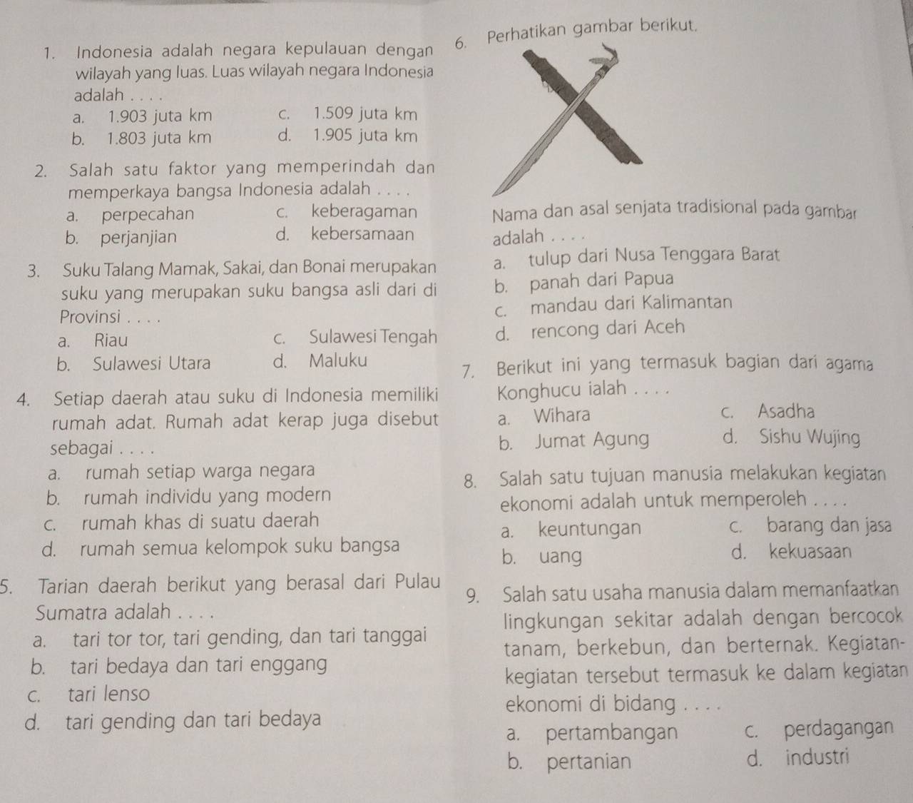 Indonesia adalah negara kepulauan dengan
6. erhatikan gambar berikut.
wilayah yang luas. Luas wilayah negara Indonesia
adalah ....
a. 1.903 juta km c. 1.509 juta km
b. 1.803 juta km d. 1.905 juta km
2. Salah satu faktor yang memperindah dan
memperkaya bangsa Indonesia adalah . . . .
a. perpecahan c. keberagaman Nama dan asal senjata tradisional pada gambar
b. perjanjian d. kebersamaan
adalah . . . .
3. Suku Talang Mamak, Sakai, dan Bonai merupakan a. tulup dari Nusa Tenggara Barat
suku yang merupakan suku bangsa asli dari di b. panah dari Papua
Provinsi . . . .
c. mandau dari Kalimantan
a. Riau c. Sulawesi Tengah d. rencong dari Aceh
b. Sulawesi Utara d. Maluku
7. Berikut ini yang termasuk bagian dari agama
4. Setiap daerah atau suku di Indonesia memiliki Konghucu ialah . . . .
rumah adat. Rumah adat kerap juga disebut a. Wihara
c. Asadha
sebagai . . . . b. Jumat Agung d. Sishu Wujing
a. rumah setiap warga negara
8. Salah satu tujuan manusia melakukan kegiatan
b. rumah individu yang modern
ekonomi adalah untuk memperoleh . . . .
c. rumah khas di suatu daerah c. barang dan jasa
a. keuntungan
d. rumah semua kelompok suku bangsa d. kekuasaan
b. uang
5. Tarian daerah berikut yang berasal dari Pulau
9. Salah satu usaha manusia dalam memanfaatkan
Sumatra adalah . . . .
lingkungan sekitar adalah dengan bercocok
a. tari tor tor, tari gending, dan tari tanggai
tanam, berkebun, dan berternak. Kegiatan-
b. tari bedaya dan tari enggang
kegiatan tersebut termasuk ke dalam kegiatan
c. tari lenso
ekonomi di bidang . . . .
d. tari gending dan tari bedaya
a. pertambangan c. perdagangan
b. pertanian d. industri