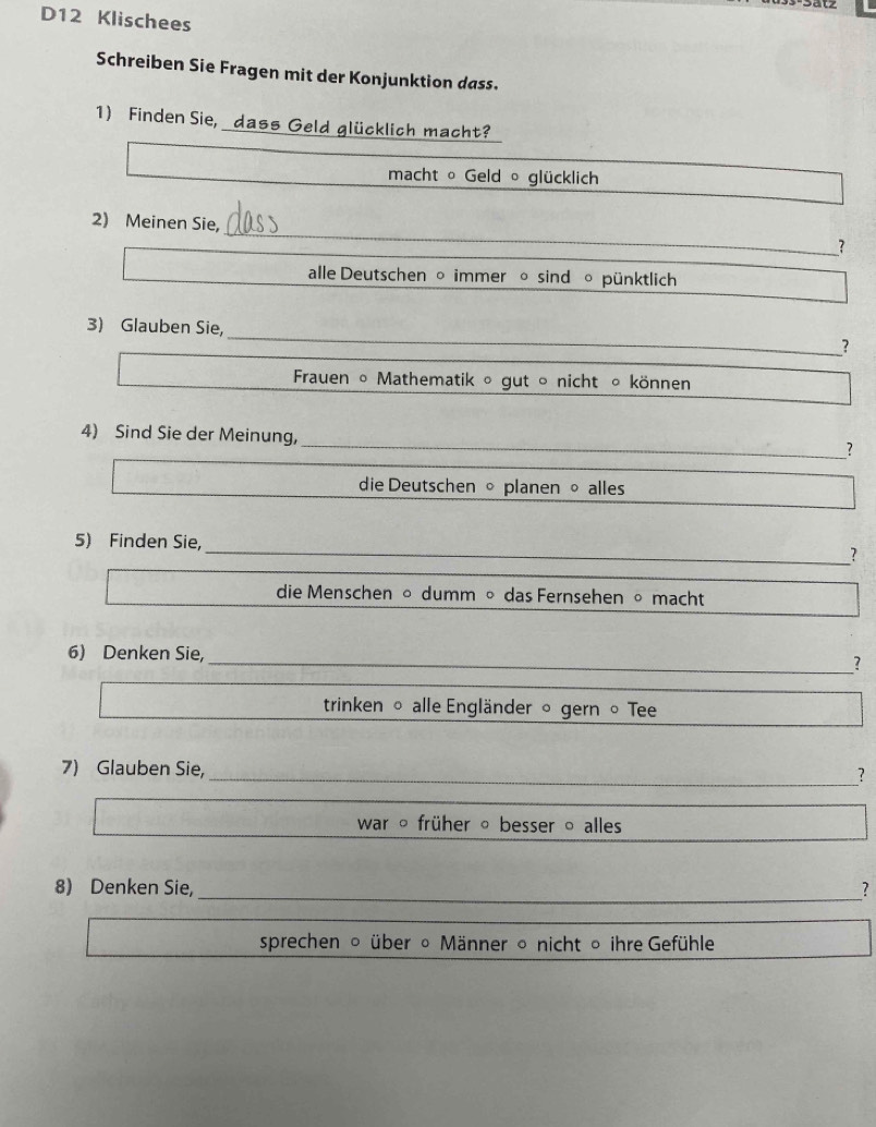 D12 Klischees 
Schreiben Sie Fragen mit der Konjunktion dass. 
1) Finden Sie, dass Geld glücklich macht? 
macht 。 Geld ∘ glücklich 
_ 
2) Meinen Sie, 
? 
alle Deutschen 。 immer 。 sind 。 pünktlich 
3) Glauben Sie, _? 
Frauen ∘ Mathematik ∘ gut ∘ nicht ∘ können 
_ 
4) Sind Sie der Meinung, 
? 
die Deutschen 。 planen 。 alles 
5) Finden Sie, _? 
die Menschen 。 dumm ∘ das Fernsehen 。 macht 
6) Denken Sie, _? 
trinken 。 alle Engländer 。 gern 。 Tee 
7) Glauben Sie, _? 
_ 
war ○ früher 。 besser ○ alles 
8) Denken Sie,_ _? 
_ 
sprechen 。 über ∘ Männer 。 nicht 。 ihre Gefühle