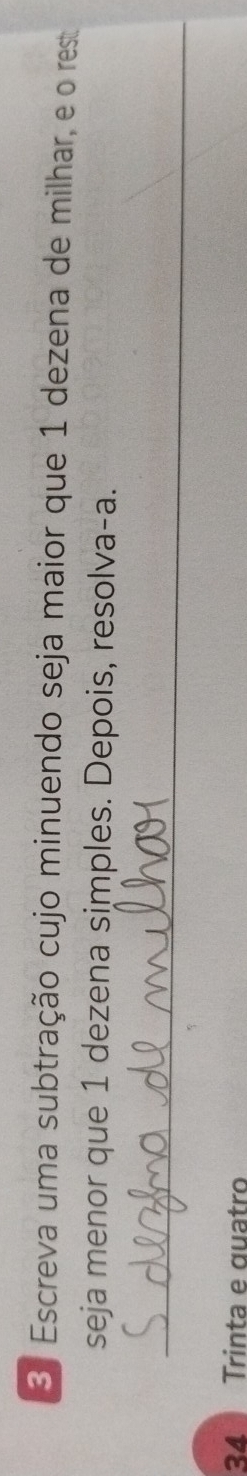 Escreva uma subtração cujo minuendo seja maior que 1 dezena de milhar, e o rest 
seja menor que 1 dezena simples. Depois, resolva-a. 
_ 
34 Trinta e quatro