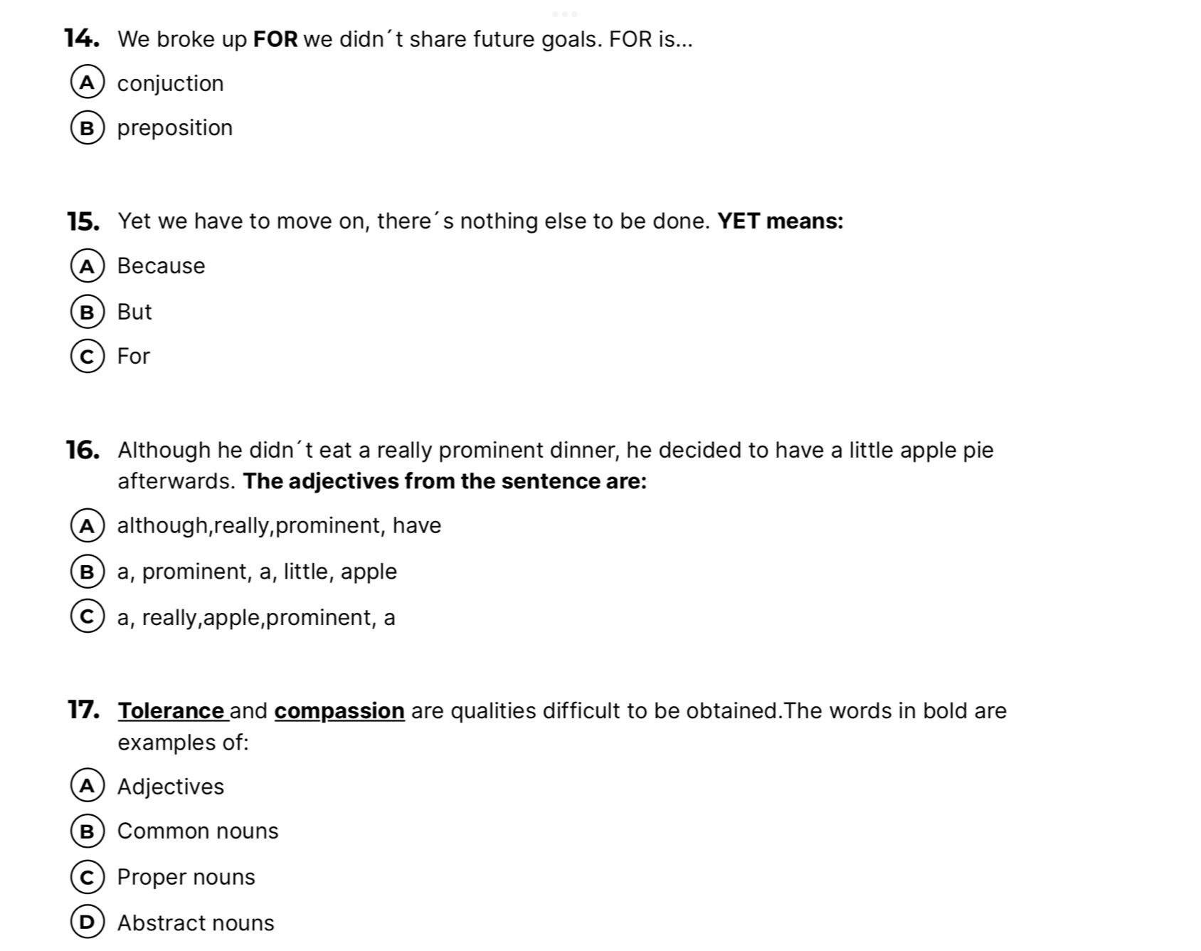 We broke up FOR we didn't share future goals. FOR is...
A conjuction
B preposition
15. Yet we have to move on, there's nothing else to be done. YET means:
A) Because
B But
c) For
16. Although he didn't eat a really prominent dinner, he decided to have a little apple pie
afterwards. The adjectives from the sentence are:
A although,really,prominent, have
B) a, prominent, a, little, apple
c) a, really,apple,prominent, a
17. Tolerance and compassion are qualities difficult to be obtained.The words in bold are
examples of:
A Adjectives
B) Common nouns
c) Proper nouns
DAbstract nouns